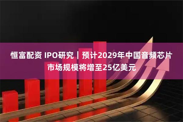 恒富配资 IPO研究｜预计2029年中国音频芯片市场规模将增至25亿美元