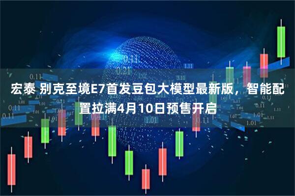 宏泰 别克至境E7首发豆包大模型最新版，智能配置拉满4月10日预售开启