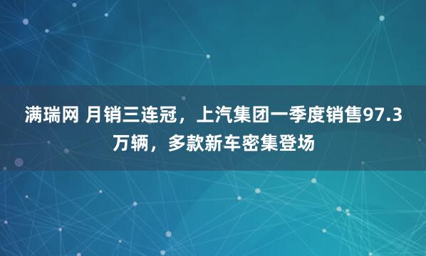 满瑞网 月销三连冠，上汽集团一季度销售97.3万辆，多款新车密集登场