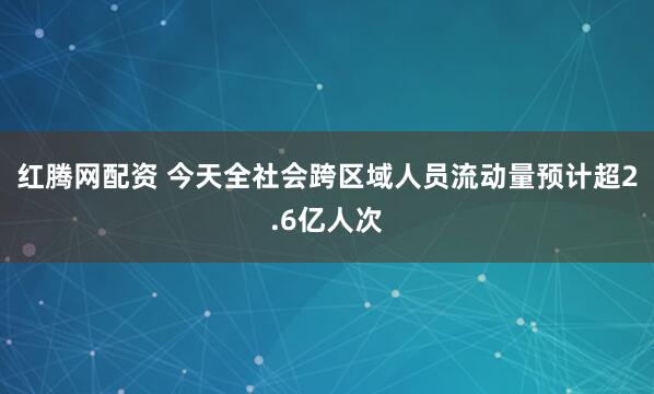 红腾网配资 今天全社会跨区域人员流动量预计超2.6亿人次