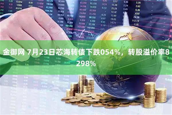 金御网 7月23日芯海转债下跌054%，转股溢价率8298%