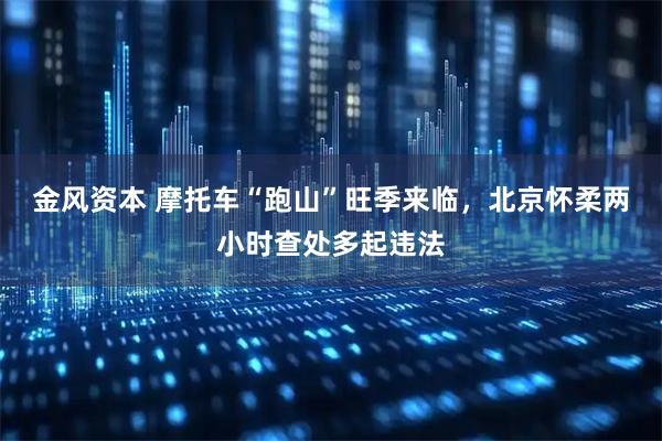 金风资本 摩托车“跑山”旺季来临，北京怀柔两小时查处多起违法