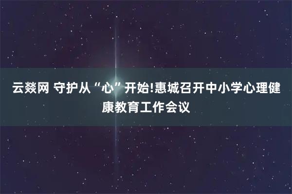 云燚网 守护从“心”开始!惠城召开中小学心理健康教育工作会议